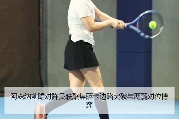 阿森纳前瞻对阵曼联聚焦萨卡边路突破与两翼对位博弈