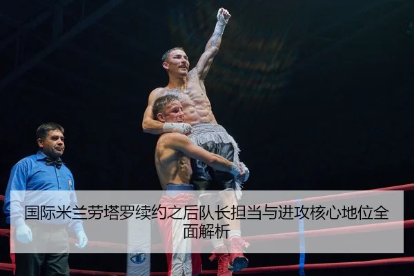国际米兰劳塔罗续约之后队长担当与进攻核心地位全面解析