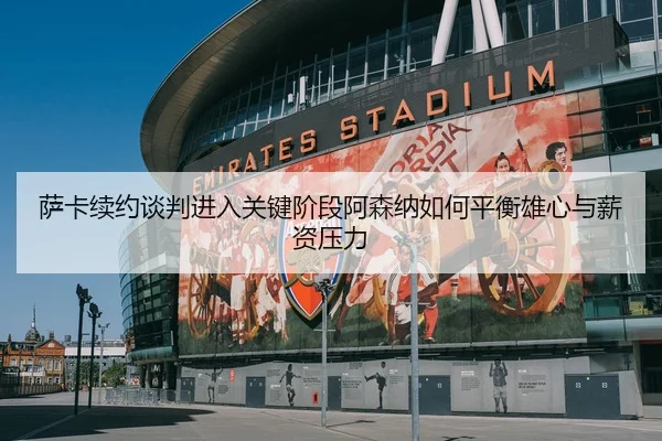 萨卡续约谈判进入关键阶段阿森纳如何平衡雄心与薪资压力